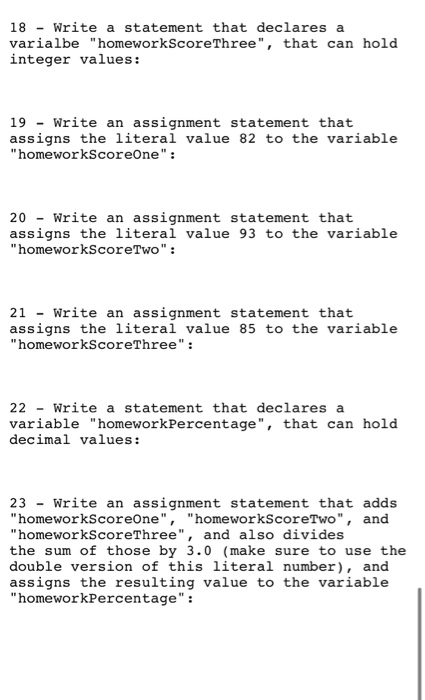 18 - Write a statement that declares a varialbe homeworkScoreThree, that can hold integer values: 19 - Write an assignment