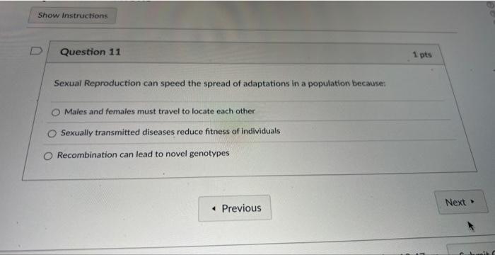 Show Instructions
Question 11
Sexual Reproduction can speed the spread of adaptations in a population because:
Males and fema
