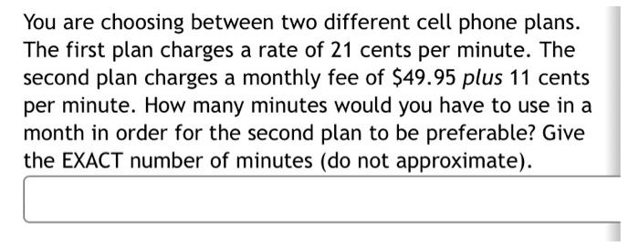 You are choosing between two different cell phone plans. The first plan charges a rate of 21 cents per minute. The second pla