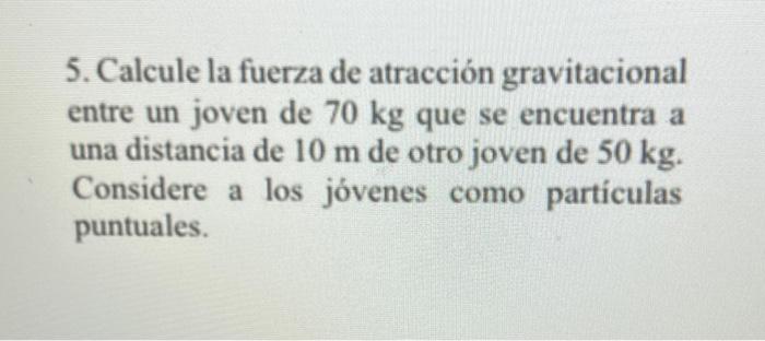 5. Calcule la fuerza de atracción gravitacional entre un joven de \( 70 \mathrm{~kg} \) que se encuentra a una distancia de \