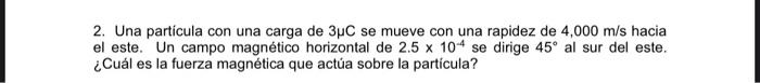 2. Una particula con una carga de 3µC se mueve con una rapidez de 4,000 m/s hacia el este. Un campo magnético horizontal de 2