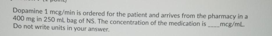 Dopamine 1 mcg/min is ordered for the patient and arrives from the pharmacy in a 400 mg in 250 mL bag of NS. The concentratio