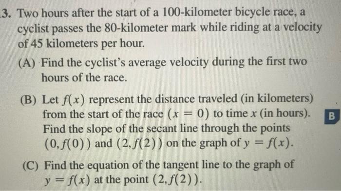 3. Two hours after the start of a 100-kilometer bicycle race, a
cyclist passes the 80-kilometer mark while riding at a veloci