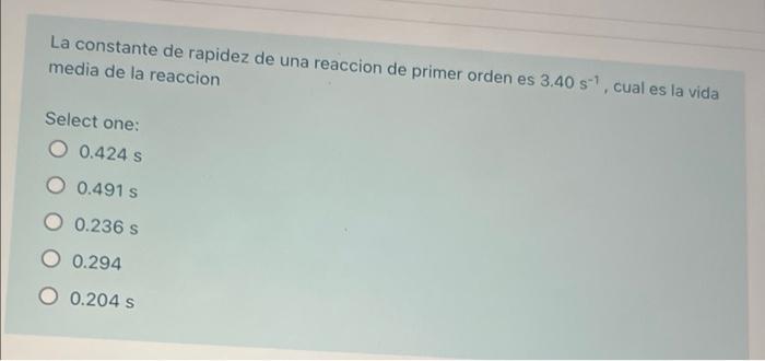 La constante de rapidez de una reaccion de primer orden es 3.40 s. cual es la vida media de la reaccion Select one: 0.424 s O