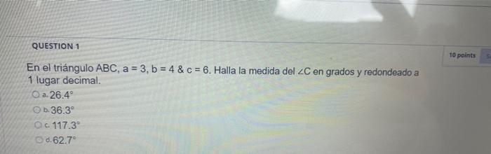 QUESTION 1 10 points En el triángulo ABC, a = 3, b = 4 & c = 6. Halla la medida del C en grados y redondeado a 1 lugar decima