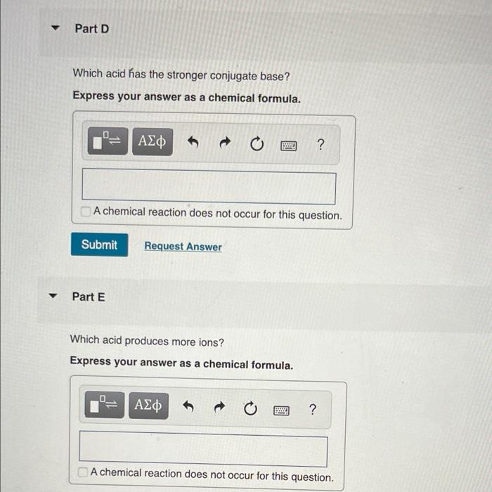 ?
Part D
Which acid has the stronger conjugate base?
Express your answer as a chemical formula.
0_
= | ???
Submit
Part E
A ch