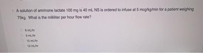 1. A solution of amrinone lactate 100 mg is 40 mL NS is ordered to infuse at 5 mcg/kg/min for a patient weighing 75kg. What i