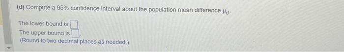 (d) Compute a \( 95 \% \) confidence interval about the population mean difference \( \mu_{d} \).
The lower bound is
The uppe