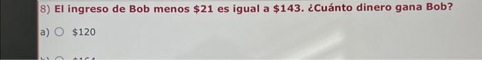 8) El ingreso de Bob menos \( \$ 21 \) es igual a \( \$ 143 \). ¿Cuánto dinero gana Bob? a) \( \$ 120 \)