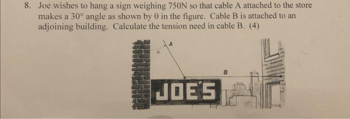 8. Joe wishes to hang a sign weighing \( 750 \mathrm{~N} \) so that cable \( \mathrm{A} \) attached to the store makes a \( 3