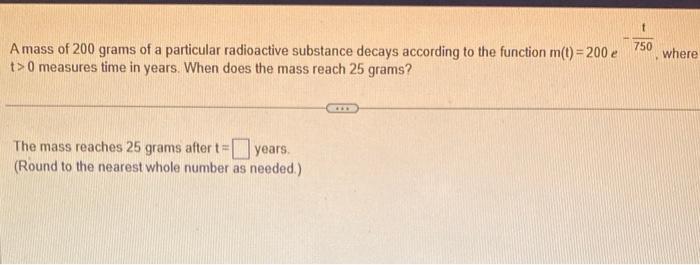 A mass of 200 grams of a particular radioactive substance decays according to the function \( m(t)=200 e \quad-\frac{t}{750} 