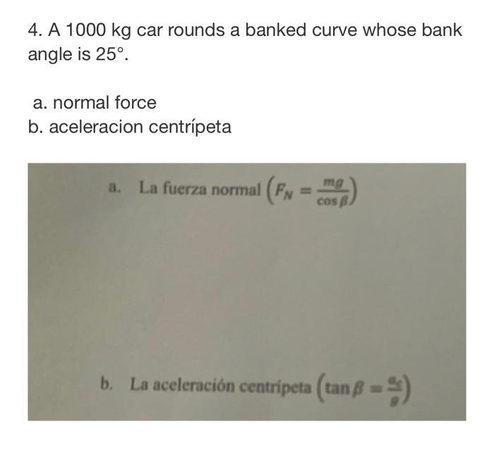 4. A \( 1000 \mathrm{~kg} \) car rounds a banked curve whose bank angle is \( 25^{\circ} \). a. normal force b. aceleracion c