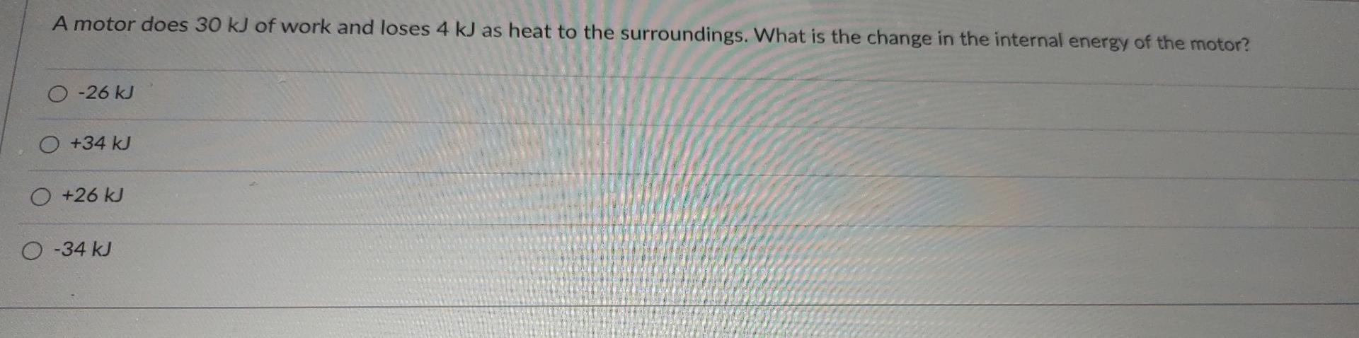 A motor does 30 kJ of work and loses 4 kJ as heat to the surroundings. What is the change in the internal energy of the motor