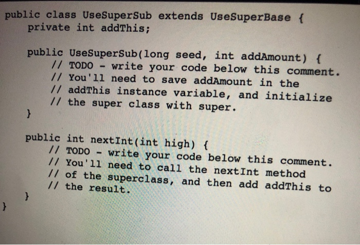 public class UseSuperSub extends UseSuperBase { private int addThis; public UseSuperSub(long seed, int addAmount) { // TODO -