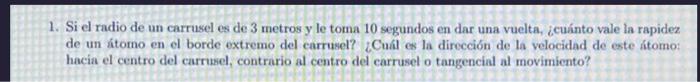 1. Si el radio de un carrusel es de 3 metros y le toma 10 segundos en dar una vuelta, ¿cuánto vale la rapidez de un átomo en