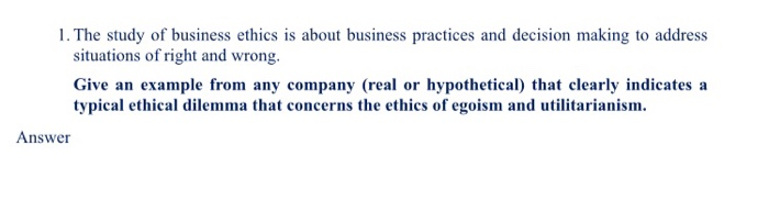 1. The study of business ethics is about business practices and decision making to address situations of right and wrong. Giv