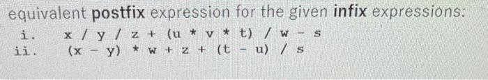 equivalent postfix expression for the given infix expressions: i. \( x / y / z+(u * v * t) / w-s \) ii. \( (x-y) * w+z+(t-u)