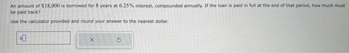 An amount of \( \$ 18,000 \) is borrowed for 8 years at \( 6.25 \% \) interest, compounded annuatly. If the loan is paid in f
