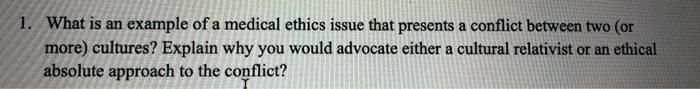 1. What is an example of a medical ethics issue that presents a conflict between two (or more) cultures? Explain why you woul