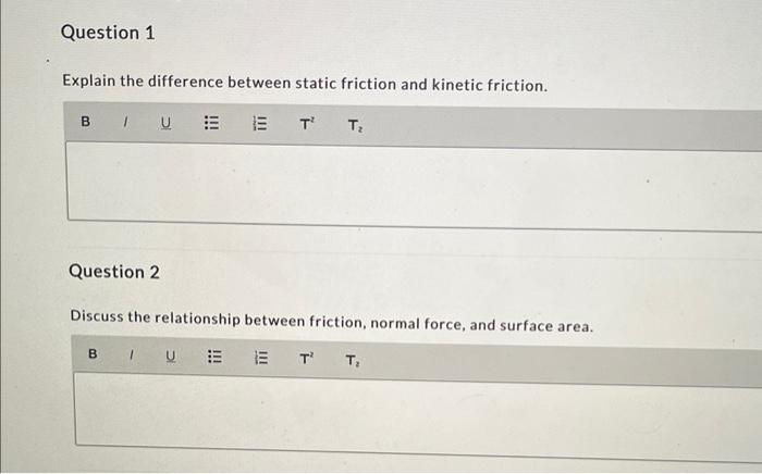 Explain the difference between static friction and kinetic friction.
Question 2
Discuss the relationship between friction, no