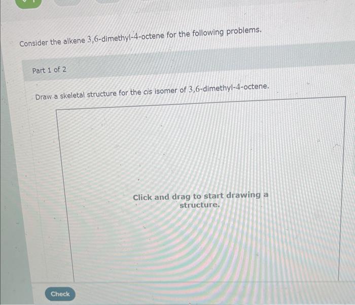 Consider the alkene 3,6-dimethyl-4-octene for the following problems.
Part 1 of 2
Draw a skeletal structure for the cis isome