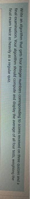 Write an algorithm that gets four integer numbers corresponding to scores received on three quizzes and a final examination.