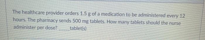 The healthcare provider orders 1.5 g of a medication to be administered every 12 hours. The pharmacy sends 500 mg tablets. Ho