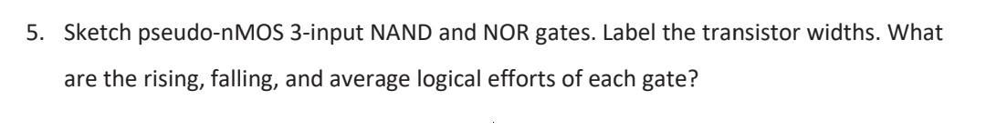 5. Sketch pseudo-nMOS 3-input NAND and NOR gates. Label the transistor widths. What are the rising, falling, and average logi