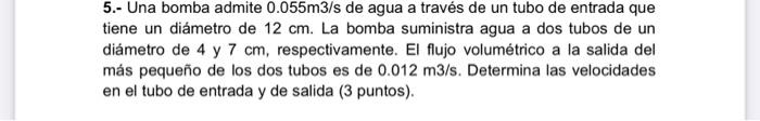 5.- Una bomba admite \( 0.055 \mathrm{~m} 3 / \mathrm{s} \) de agua a través de un tubo de entrada que tiene un diámetro de \