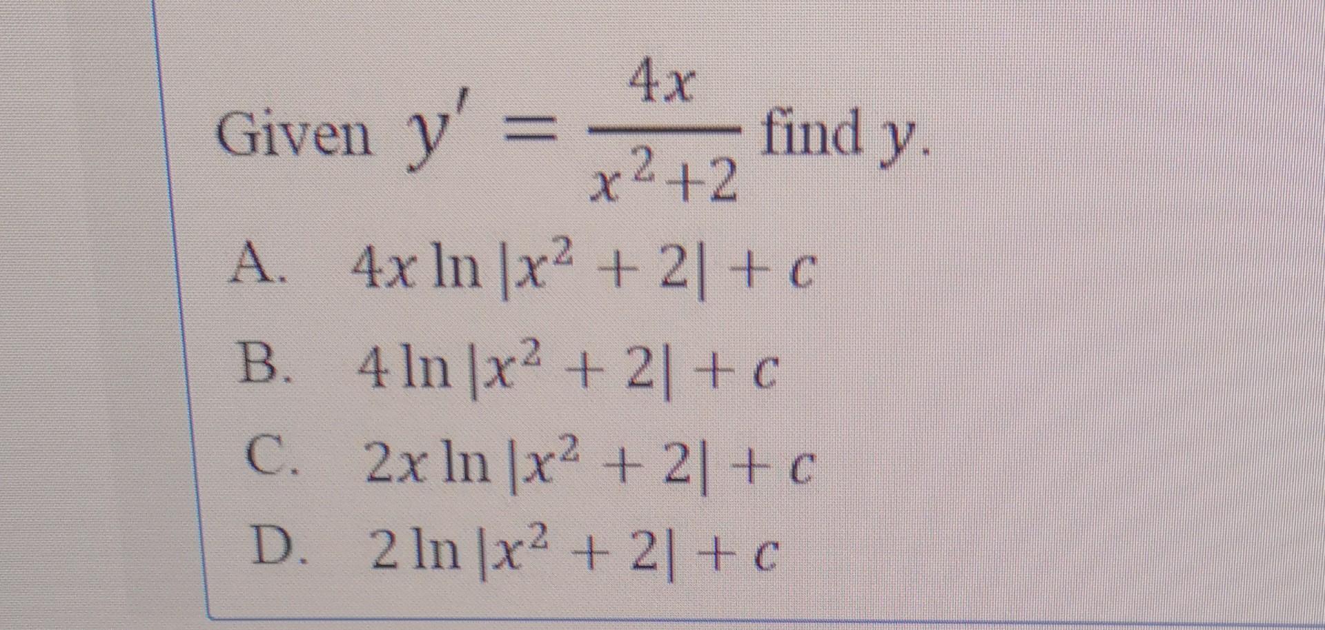 Given \( y^{\prime}=\frac{4 x}{x^{2}+2} \) find \( y \) A. \( 4 x \ln \left|x^{2}+2\right|+c \) B. \( 4 \ln \left|x^{2}+2\rig