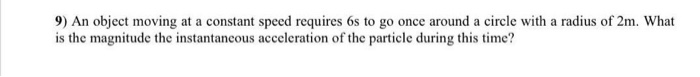 9) An object moving at a constant speed requires 6s to go once around a circle with a radius of 2m. What is the magnitude the