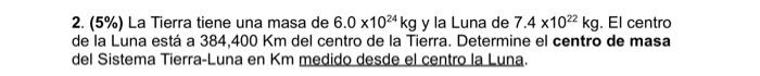 2. \( (5 \%) \) La Tierra tiene una masa de \( 6.0 \times 10^{24} \mathrm{~kg} \) y la Luna de \( 7.4 \times 10^{22} \mathrm{