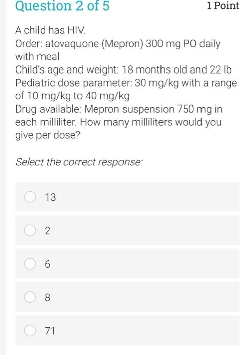 Question 2 of 5 1 Point A child has HIV. Order: atovaquone (Mepron) 300 mg PO daily with meal Childs age and weight: 18 mont