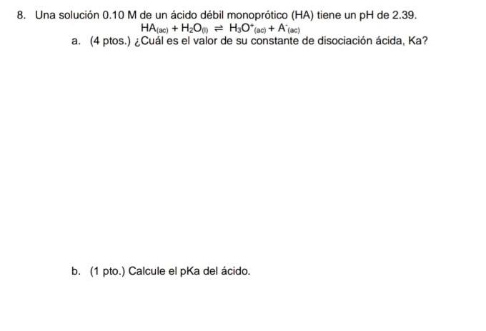 8. Una solución 0.10 M de un ácido débil monoprótico (HA) tiene un pH de 2.39. HA(ac) + H2O) = H30* (ac) + A (ac) a. (4 ptos.