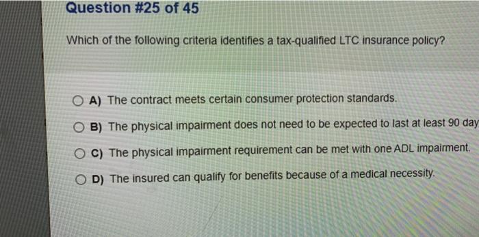 Question #25 of 45 Which of the following criteria identifies a tax-qualified LTC insurance policy? O A) The contract meets c