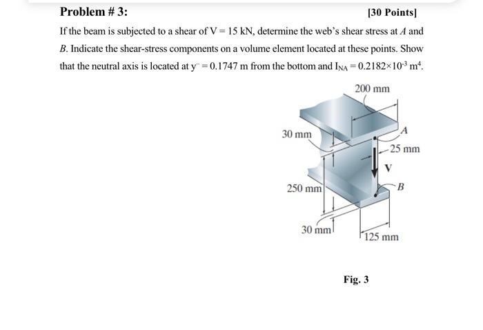 Problem # 3:
[30 Points]
If the beam is subjected to a shear of V = 15 kN, determine the webs shear stress at A and
B. Indic