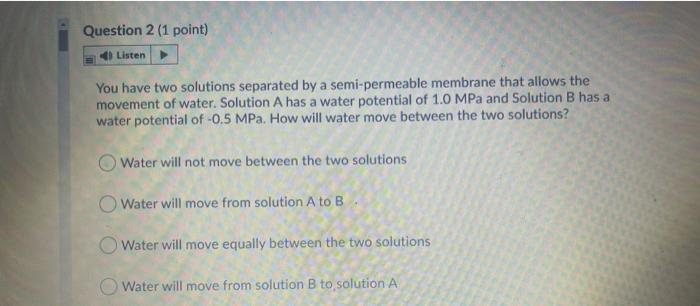 Question 2 (1 point) Listen You have two solutions separated by a semi-permeable membrane that allows the movement of water.
