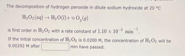 The decomposition of hydrogen peroxide in dilute sodium hydroxide at 20 °C
H?O? (aq) ? H?O(l) + ½/2O?(g)
is first order in H?