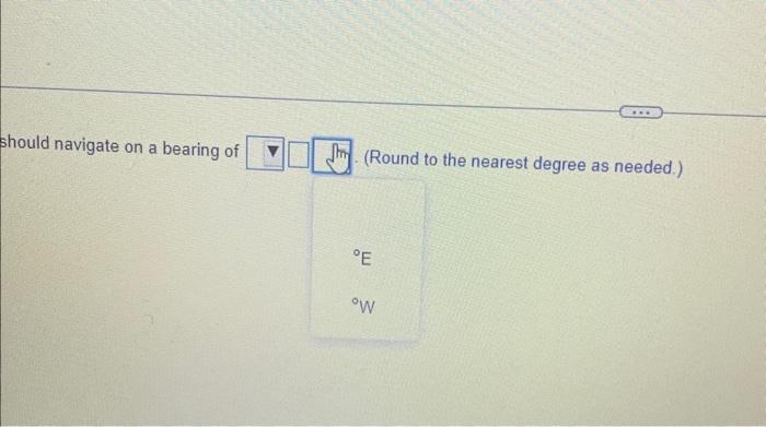 should navigate on a bearing of
(Round to the nearest degree as needed.)
\( { }^{\circ} \mathrm{E} \)
\( { }^{\circ} \mathrm{