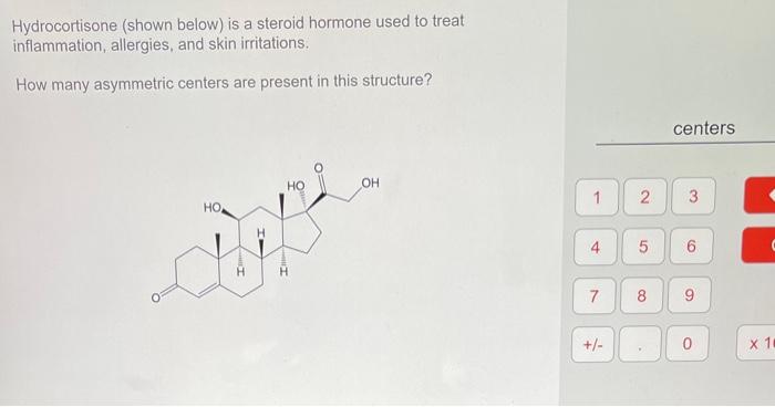 Hydrocortisone (shown below) is a steroid hormone used to treat inflammation, allergies, and skin irritations.
How many asymm