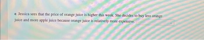 e. Jessica sees that the price of orange juice is higher this week. She decides to buy less orange
juice and more apple juice