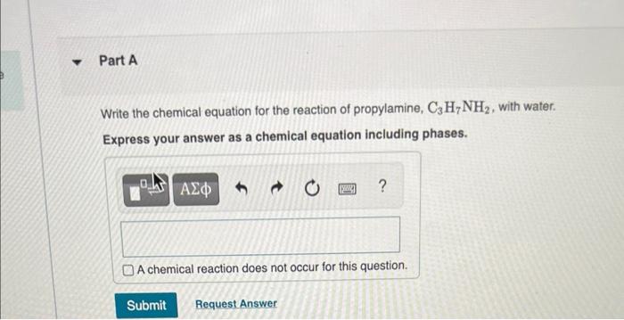 Y
Part A
Write the chemical equation for the reaction of propylamine, C3H7NH2, with water.
Express your answer as a chemical 