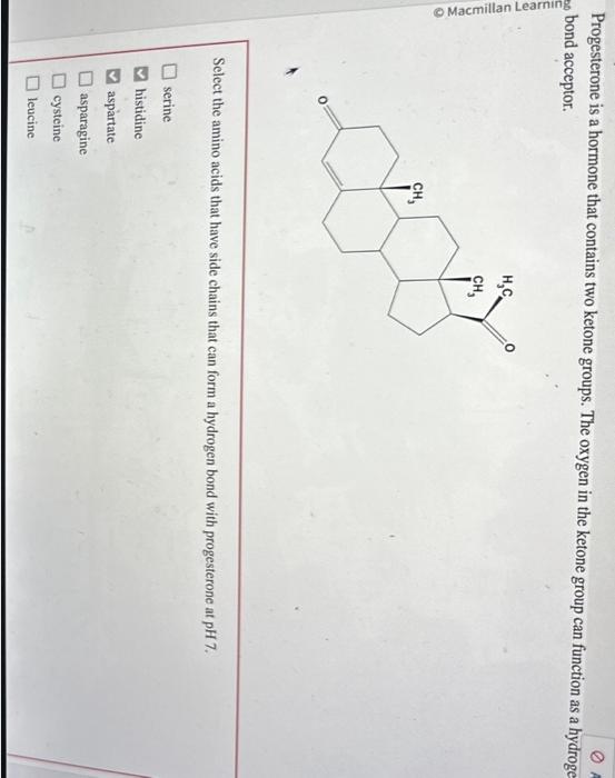 Progesterone is a hormone that contains two ketone groups. The oxygen in the ketone group can function as a hydroge bond acce