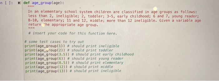 n []: def age_group(age): In an elementary school system children are classified in age groups as follows: less than 2, ineli