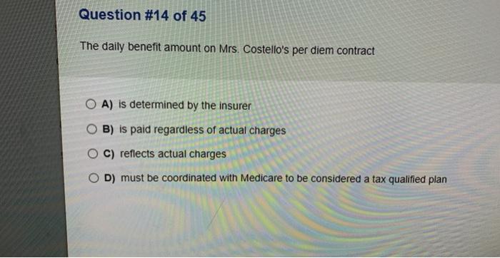 Question #14 of 45 The daily benefit amount on Mrs. Costellos per diem contract OA) is determined by the insurer OB) is paid