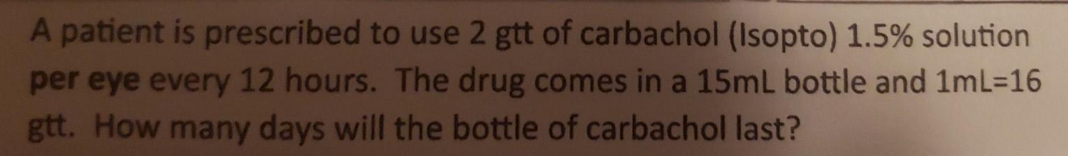 A patient is prescribed to use 2 gtt of carbachol (Isopto) 1.5% solution per eye every 12 hours. The drug comes in a 15ml bot