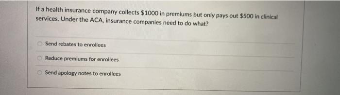 If a health insurance company collects $1000 in premiums but only pays out $500 in clinical services. Under the ACA, insuranc