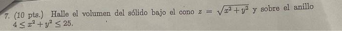 7. (10 pts.) Halle el volumen del sólido bajo el cono \( z=\sqrt{x^{2}+y^{2}} \) y sobre el anillo \( 4 \leq x^{2}+y^{2} \leq