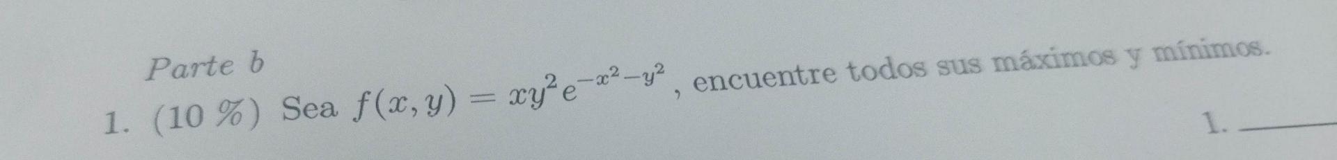 Parte \( b \) 1. \( (10 \%) \) Sea \( f(x, y)=x y^{2} e^{-x^{2}-y^{2}} \), encuentre todos sus máximos y mínimos.