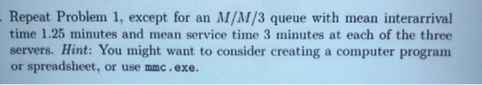 Repeat Problem 1, except for an M/M/3 queue with mean interarrival time 1.25 minutes and mean service time 3 minutes at each